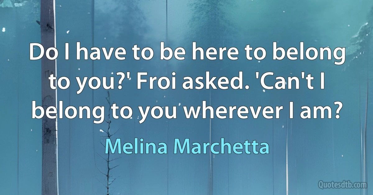 Do I have to be here to belong to you?' Froi asked. 'Can't I belong to you wherever I am? (Melina Marchetta)