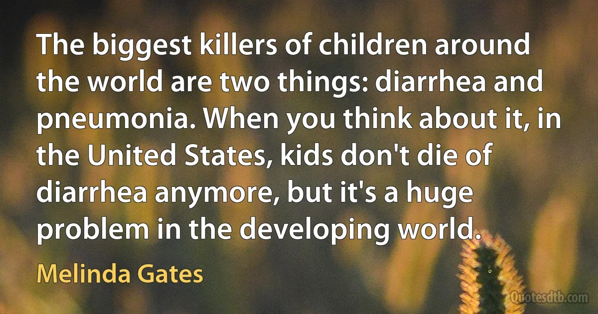 The biggest killers of children around the world are two things: diarrhea and pneumonia. When you think about it, in the United States, kids don't die of diarrhea anymore, but it's a huge problem in the developing world. (Melinda Gates)