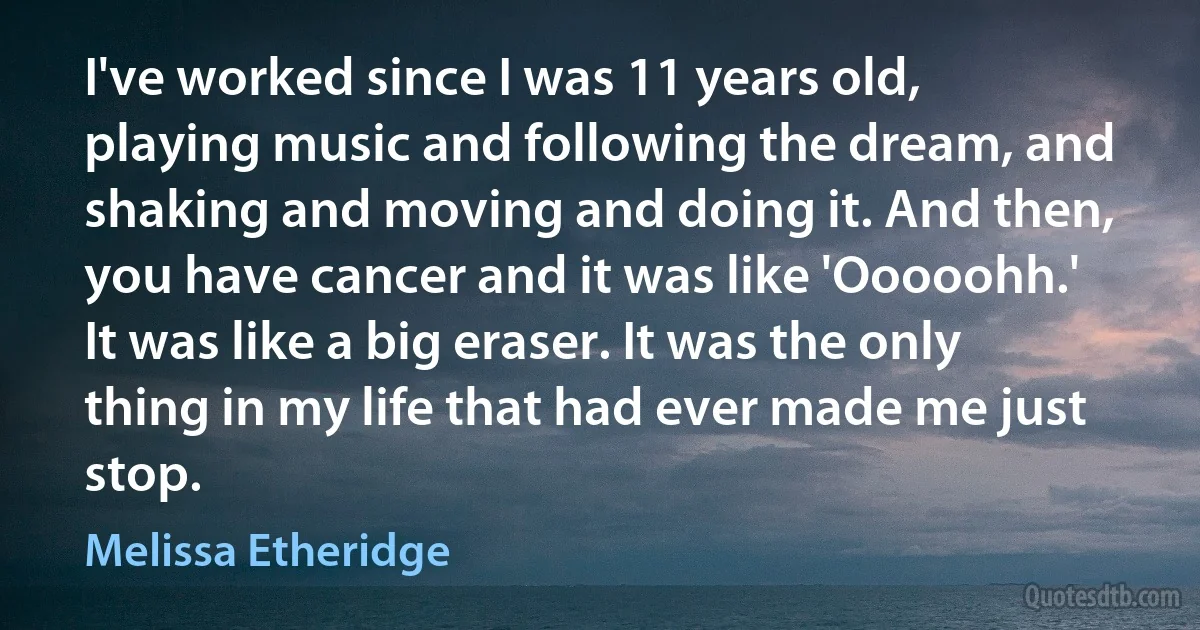 I've worked since I was 11 years old, playing music and following the dream, and shaking and moving and doing it. And then, you have cancer and it was like 'Ooooohh.' It was like a big eraser. It was the only thing in my life that had ever made me just stop. (Melissa Etheridge)