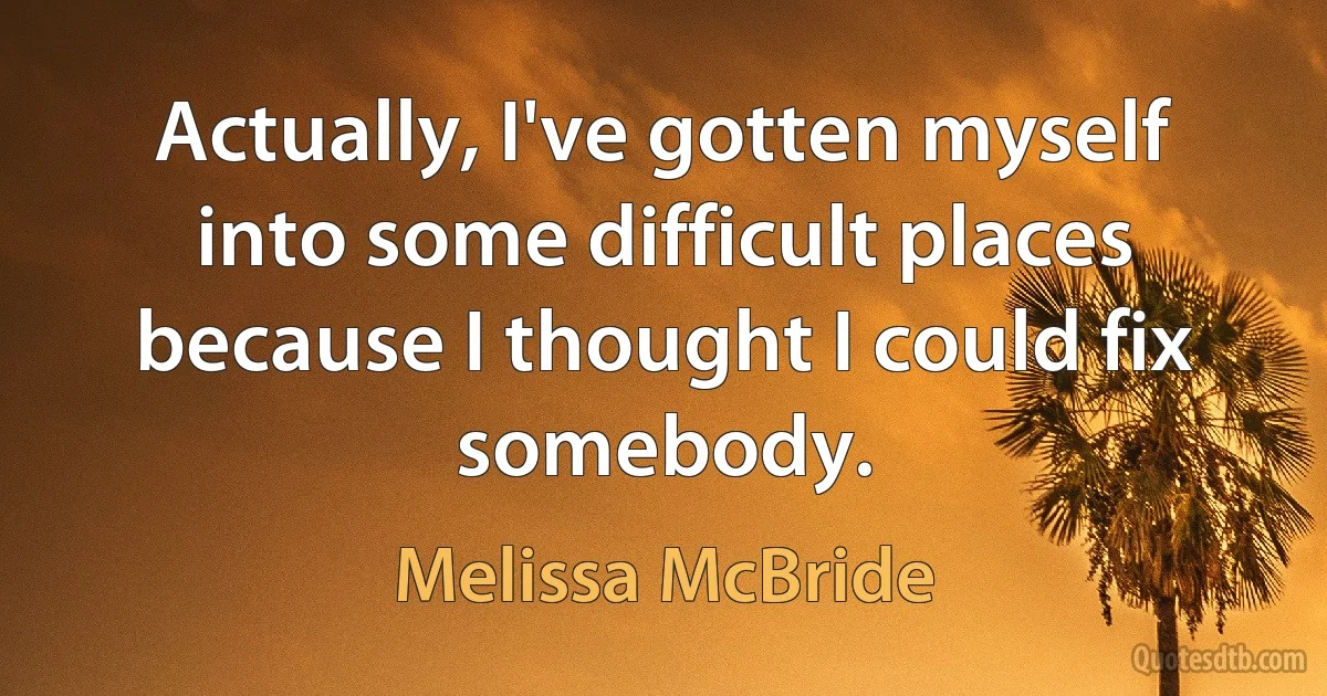 Actually, I've gotten myself into some difficult places because I thought I could fix somebody. (Melissa McBride)