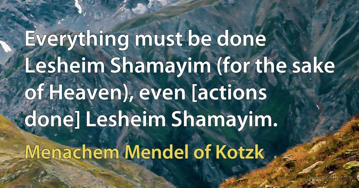 Everything must be done Lesheim Shamayim (for the sake of Heaven), even [actions done] Lesheim Shamayim. (Menachem Mendel of Kotzk)