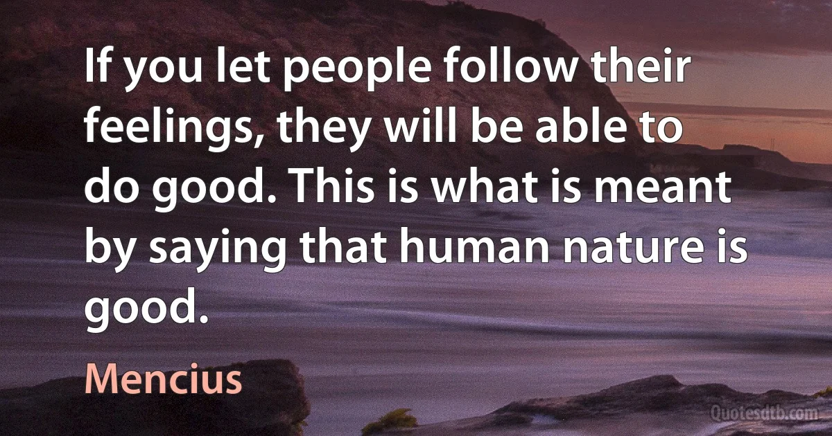 If you let people follow their feelings, they will be able to do good. This is what is meant by saying that human nature is good. (Mencius)