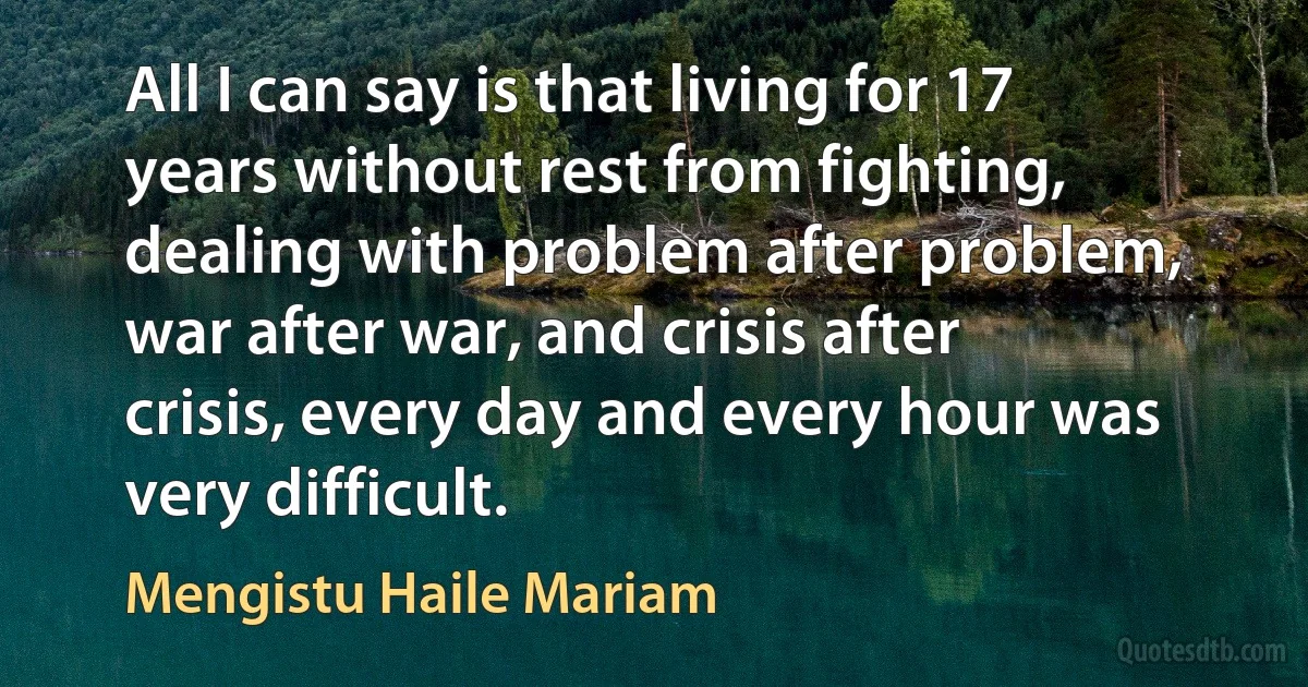 All I can say is that living for 17 years without rest from fighting, dealing with problem after problem, war after war, and crisis after crisis, every day and every hour was very difficult. (Mengistu Haile Mariam)