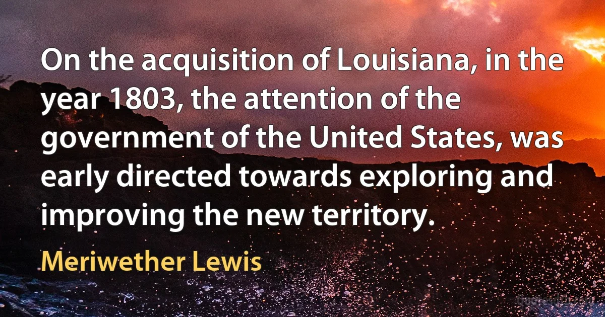 On the acquisition of Louisiana, in the year 1803, the attention of the government of the United States, was early directed towards exploring and improving the new territory. (Meriwether Lewis)