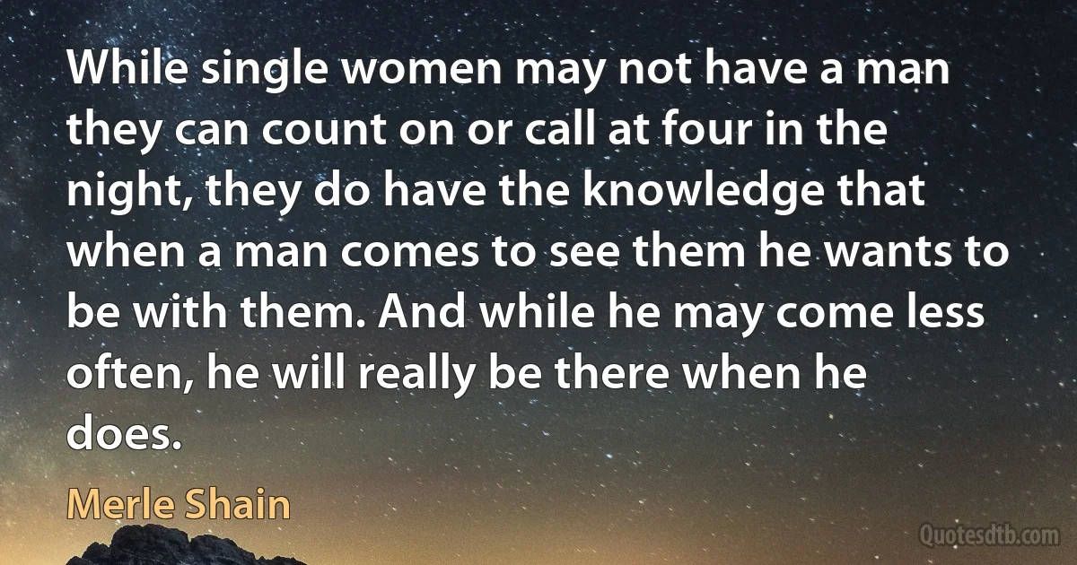 While single women may not have a man they can count on or call at four in the night, they do have the knowledge that when a man comes to see them he wants to be with them. And while he may come less often, he will really be there when he does. (Merle Shain)