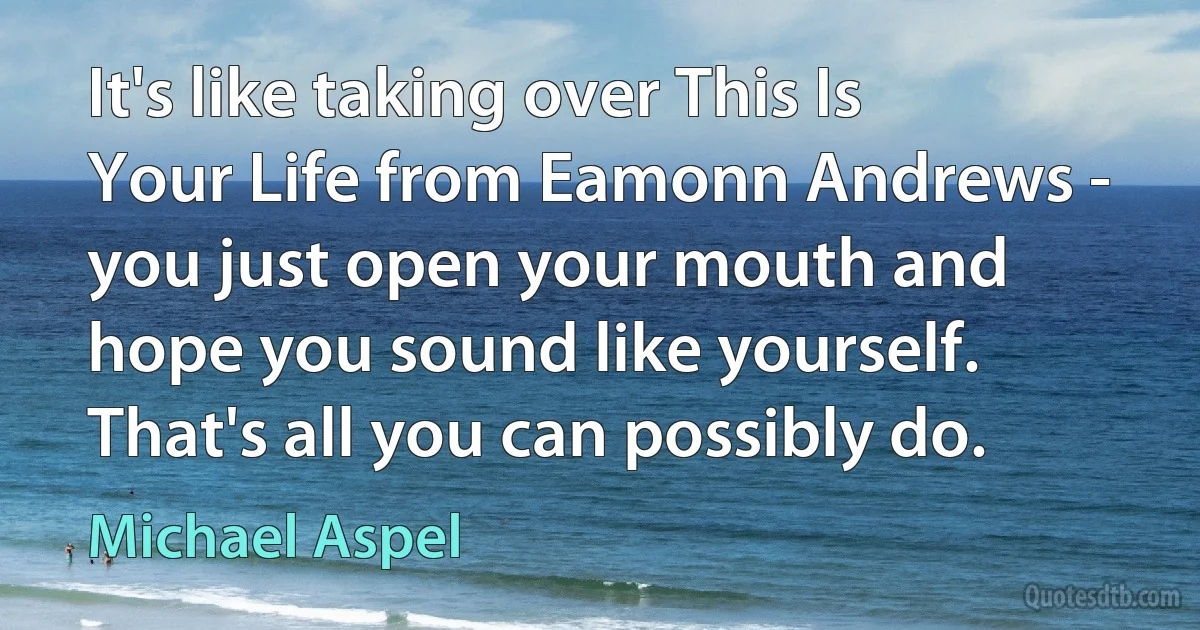 It's like taking over This Is Your Life from Eamonn Andrews - you just open your mouth and hope you sound like yourself. That's all you can possibly do. (Michael Aspel)