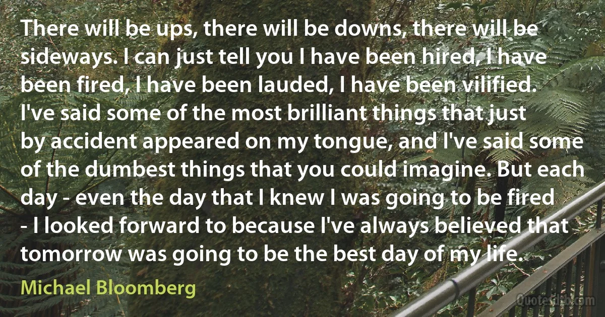 There will be ups, there will be downs, there will be sideways. I can just tell you I have been hired, I have been fired, I have been lauded, I have been vilified. I've said some of the most brilliant things that just by accident appeared on my tongue, and I've said some of the dumbest things that you could imagine. But each day - even the day that I knew I was going to be fired - I looked forward to because I've always believed that tomorrow was going to be the best day of my life. (Michael Bloomberg)