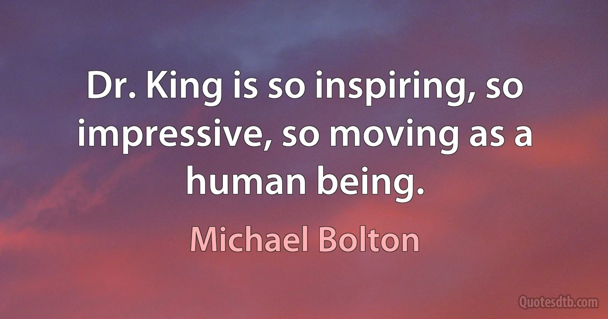 Dr. King is so inspiring, so impressive, so moving as a human being. (Michael Bolton)