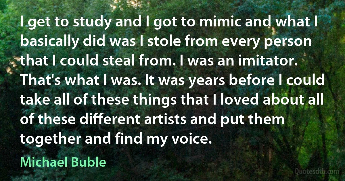 I get to study and I got to mimic and what I basically did was I stole from every person that I could steal from. I was an imitator. That's what I was. It was years before I could take all of these things that I loved about all of these different artists and put them together and find my voice. (Michael Buble)