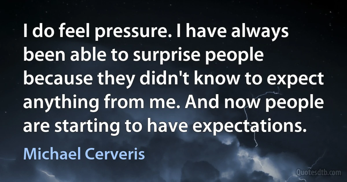 I do feel pressure. I have always been able to surprise people because they didn't know to expect anything from me. And now people are starting to have expectations. (Michael Cerveris)