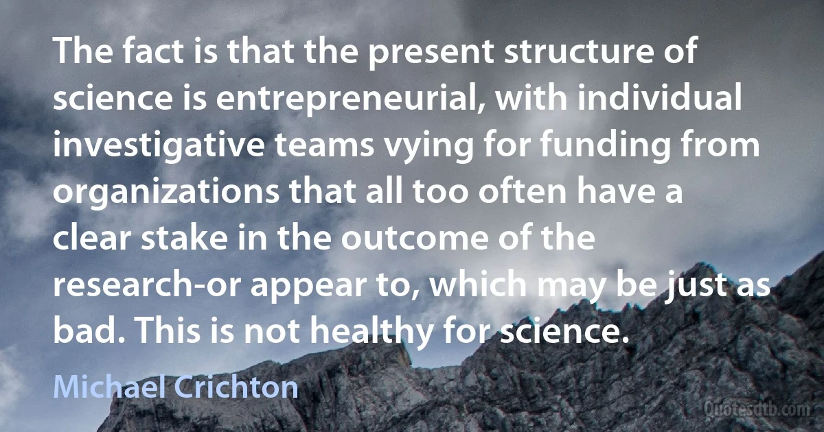 The fact is that the present structure of science is entrepreneurial, with individual investigative teams vying for funding from organizations that all too often have a clear stake in the outcome of the research-or appear to, which may be just as bad. This is not healthy for science. (Michael Crichton)