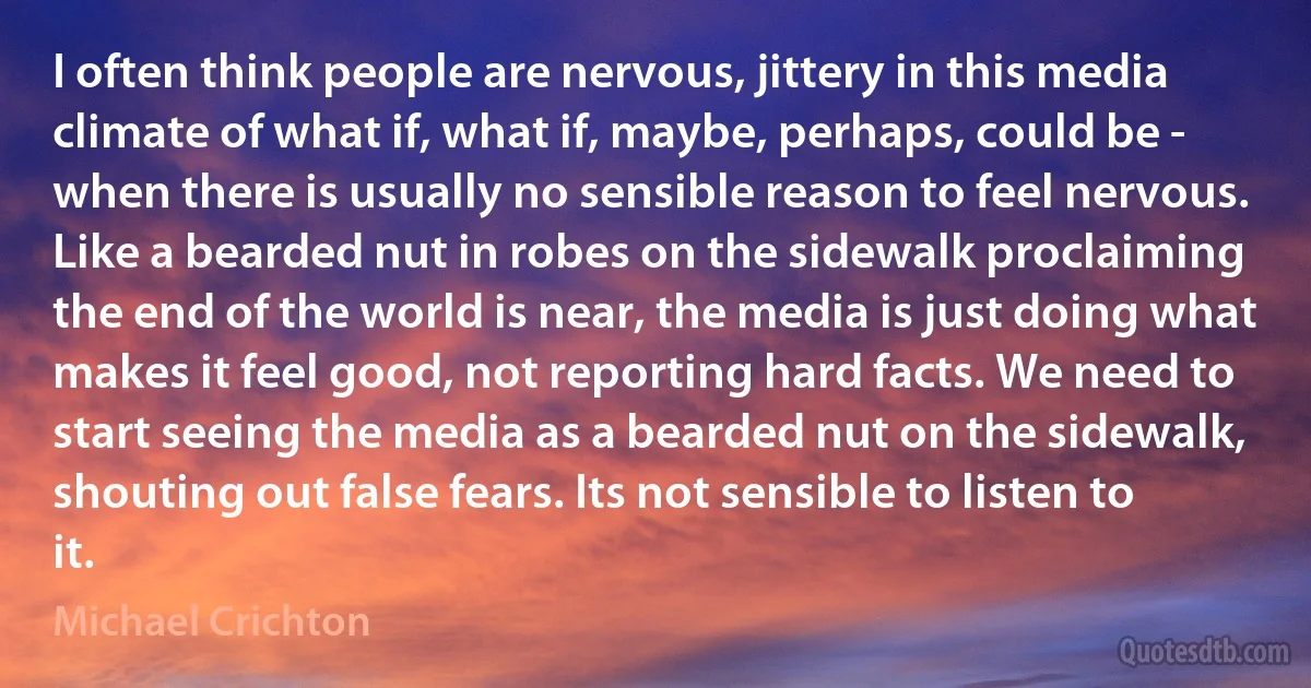 I often think people are nervous, jittery in this media climate of what if, what if, maybe, perhaps, could be - when there is usually no sensible reason to feel nervous.
Like a bearded nut in robes on the sidewalk proclaiming the end of the world is near, the media is just doing what makes it feel good, not reporting hard facts. We need to start seeing the media as a bearded nut on the sidewalk, shouting out false fears. Its not sensible to listen to it. (Michael Crichton)