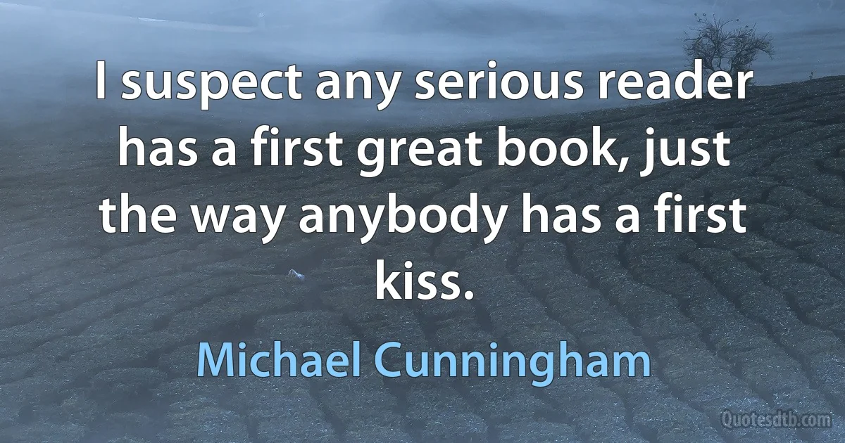 I suspect any serious reader has a first great book, just the way anybody has a first kiss. (Michael Cunningham)