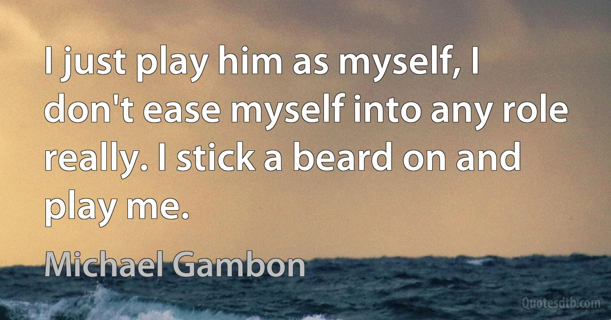 I just play him as myself, I don't ease myself into any role really. I stick a beard on and play me. (Michael Gambon)