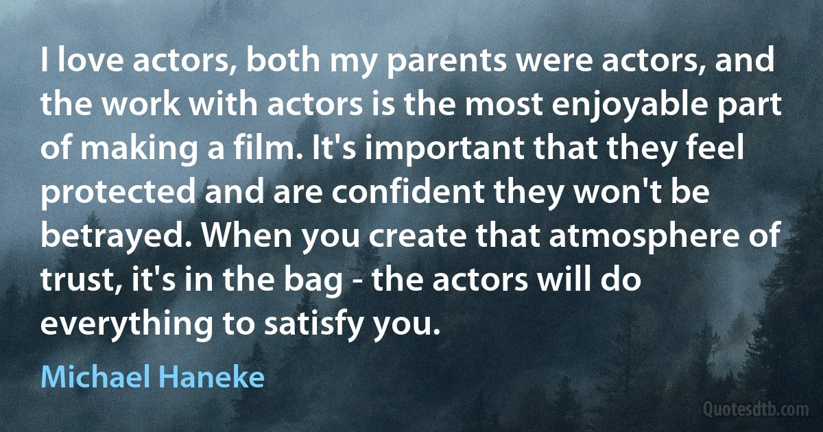 I love actors, both my parents were actors, and the work with actors is the most enjoyable part of making a film. It's important that they feel protected and are confident they won't be betrayed. When you create that atmosphere of trust, it's in the bag - the actors will do everything to satisfy you. (Michael Haneke)