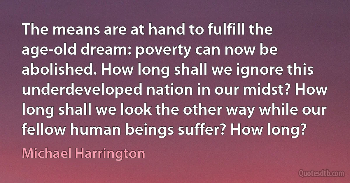 The means are at hand to fulfill the age-old dream: poverty can now be abolished. How long shall we ignore this underdeveloped nation in our midst? How long shall we look the other way while our fellow human beings suffer? How long? (Michael Harrington)