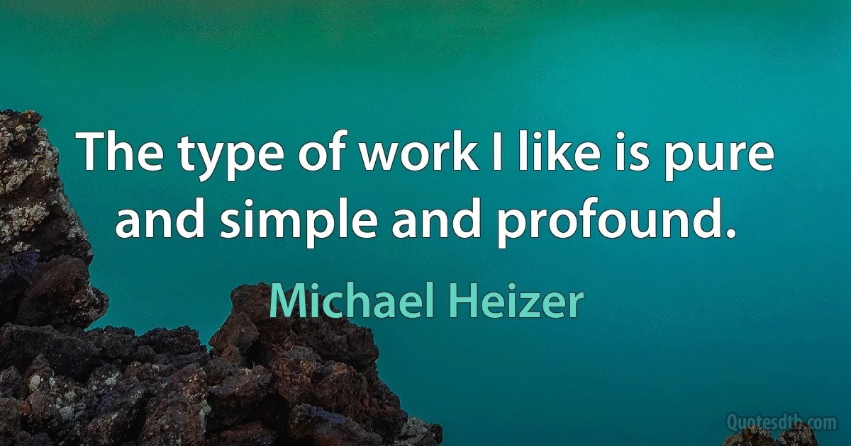 The type of work I like is pure and simple and profound. (Michael Heizer)