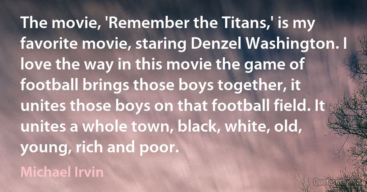 The movie, 'Remember the Titans,' is my favorite movie, staring Denzel Washington. I love the way in this movie the game of football brings those boys together, it unites those boys on that football field. It unites a whole town, black, white, old, young, rich and poor. (Michael Irvin)