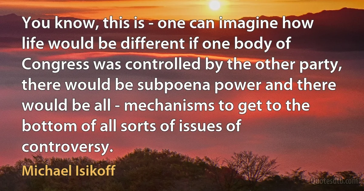 You know, this is - one can imagine how life would be different if one body of Congress was controlled by the other party, there would be subpoena power and there would be all - mechanisms to get to the bottom of all sorts of issues of controversy. (Michael Isikoff)