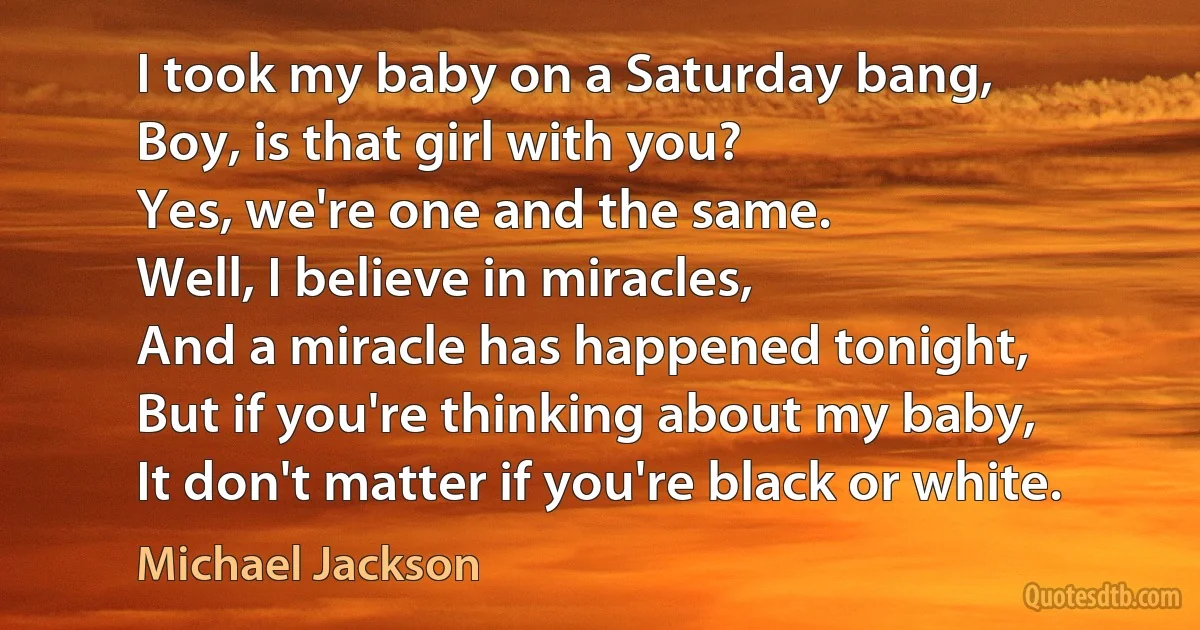 I took my baby on a Saturday bang,
Boy, is that girl with you?
Yes, we're one and the same.
Well, I believe in miracles,
And a miracle has happened tonight,
But if you're thinking about my baby,
It don't matter if you're black or white. (Michael Jackson)