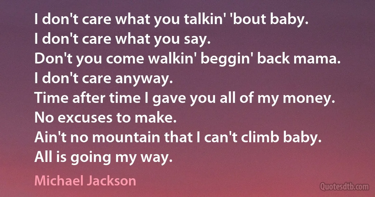 I don't care what you talkin' 'bout baby.
I don't care what you say.
Don't you come walkin' beggin' back mama.
I don't care anyway.
Time after time I gave you all of my money.
No excuses to make.
Ain't no mountain that I can't climb baby.
All is going my way. (Michael Jackson)