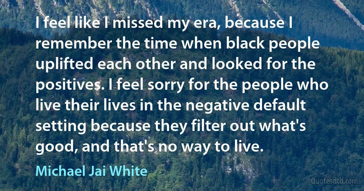 I feel like I missed my era, because I remember the time when black people uplifted each other and looked for the positives. I feel sorry for the people who live their lives in the negative default setting because they filter out what's good, and that's no way to live. (Michael Jai White)