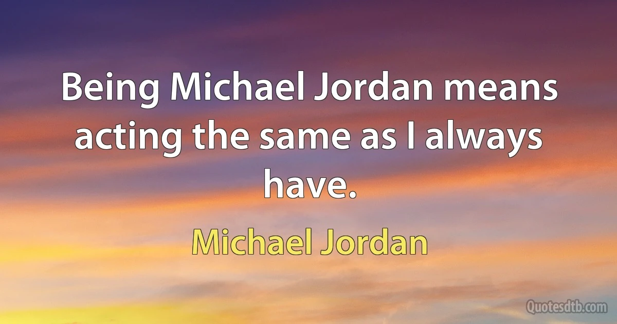 Being Michael Jordan means acting the same as I always have. (Michael Jordan)