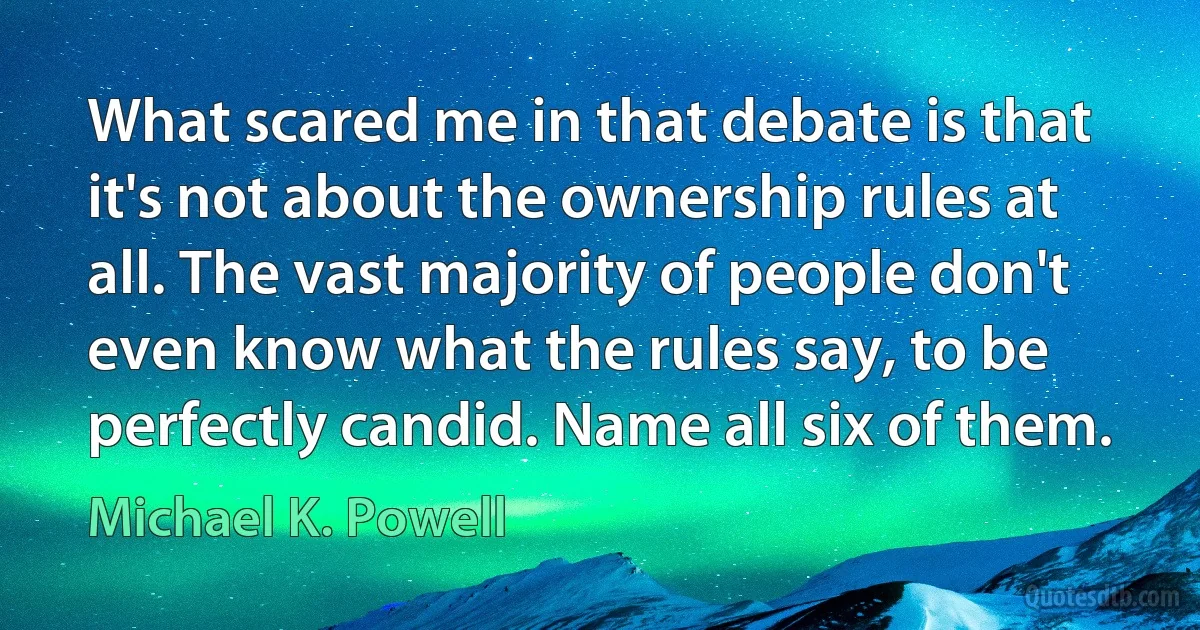 What scared me in that debate is that it's not about the ownership rules at all. The vast majority of people don't even know what the rules say, to be perfectly candid. Name all six of them. (Michael K. Powell)