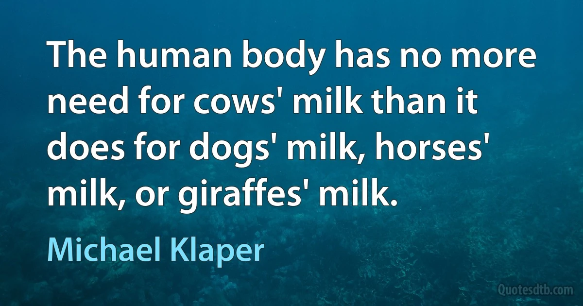 The human body has no more need for cows' milk than it does for dogs' milk, horses' milk, or giraffes' milk. (Michael Klaper)