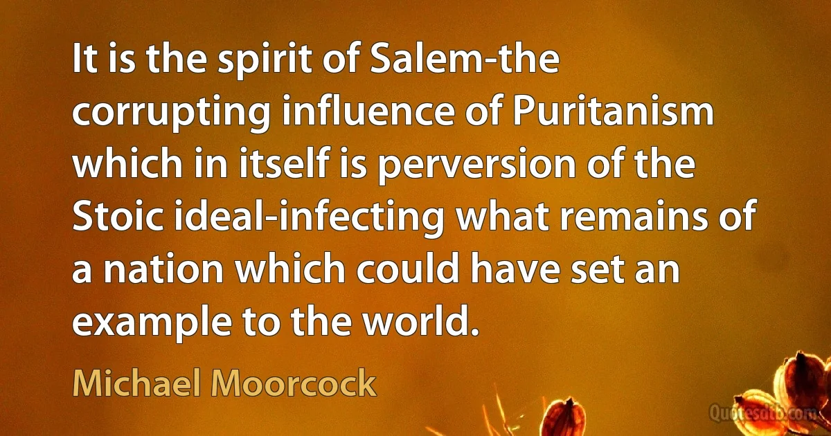 It is the spirit of Salem-the corrupting influence of Puritanism which in itself is perversion of the Stoic ideal-infecting what remains of a nation which could have set an example to the world. (Michael Moorcock)