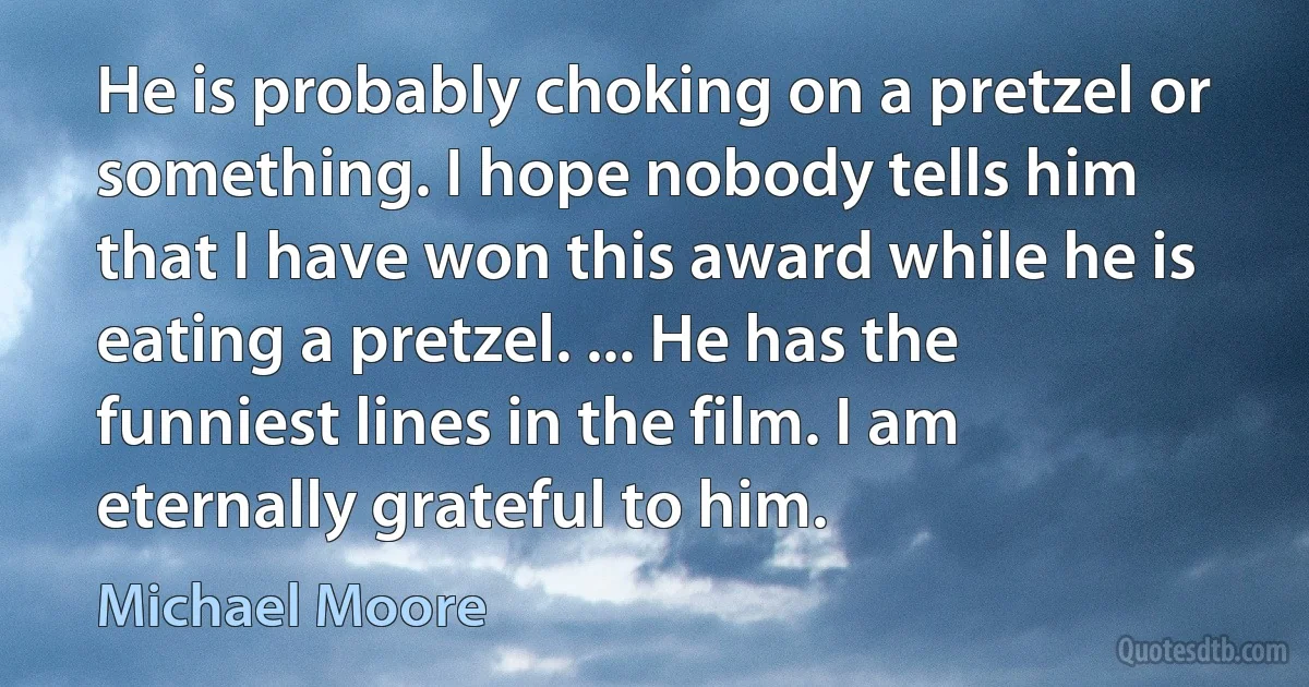 He is probably choking on a pretzel or something. I hope nobody tells him that I have won this award while he is eating a pretzel. ... He has the funniest lines in the film. I am eternally grateful to him. (Michael Moore)