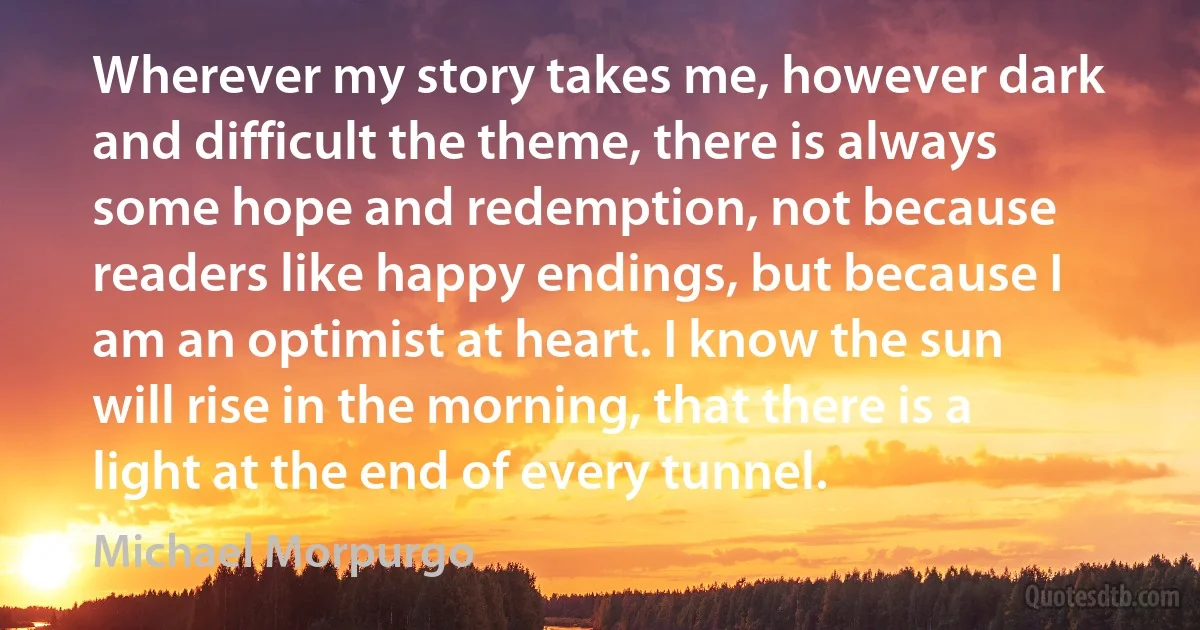 Wherever my story takes me, however dark and difficult the theme, there is always some hope and redemption, not because readers like happy endings, but because I am an optimist at heart. I know the sun will rise in the morning, that there is a light at the end of every tunnel. (Michael Morpurgo)