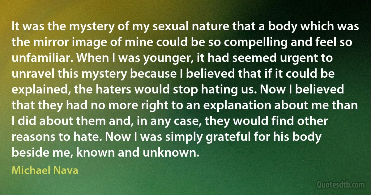 It was the mystery of my sexual nature that a body which was the mirror image of mine could be so compelling and feel so unfamiliar. When I was younger, it had seemed urgent to unravel this mystery because I believed that if it could be explained, the haters would stop hating us. Now I believed that they had no more right to an explanation about me than I did about them and, in any case, they would find other reasons to hate. Now I was simply grateful for his body beside me, known and unknown. (Michael Nava)