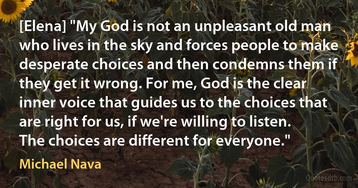 [Elena] "My God is not an unpleasant old man who lives in the sky and forces people to make desperate choices and then condemns them if they get it wrong. For me, God is the clear inner voice that guides us to the choices that are right for us, if we're willing to listen. The choices are different for everyone." (Michael Nava)