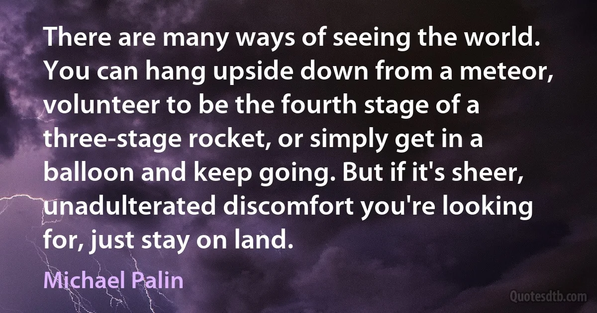 There are many ways of seeing the world. You can hang upside down from a meteor, volunteer to be the fourth stage of a three-stage rocket, or simply get in a balloon and keep going. But if it's sheer, unadulterated discomfort you're looking for, just stay on land. (Michael Palin)