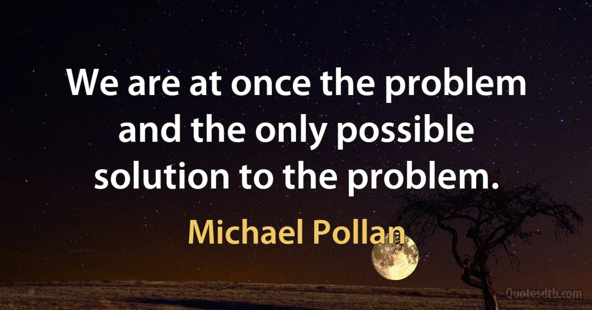 We are at once the problem and the only possible solution to the problem. (Michael Pollan)