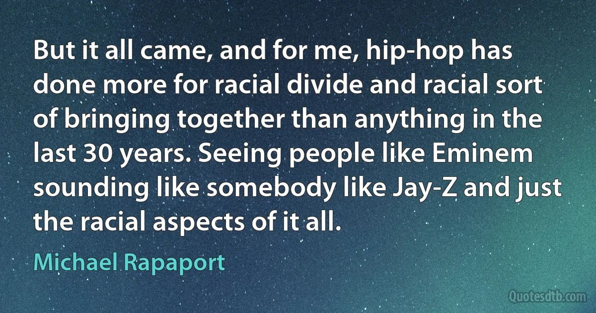 But it all came, and for me, hip-hop has done more for racial divide and racial sort of bringing together than anything in the last 30 years. Seeing people like Eminem sounding like somebody like Jay-Z and just the racial aspects of it all. (Michael Rapaport)