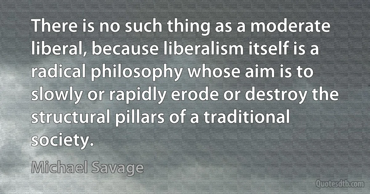 There is no such thing as a moderate liberal, because liberalism itself is a radical philosophy whose aim is to slowly or rapidly erode or destroy the structural pillars of a traditional society. (Michael Savage)