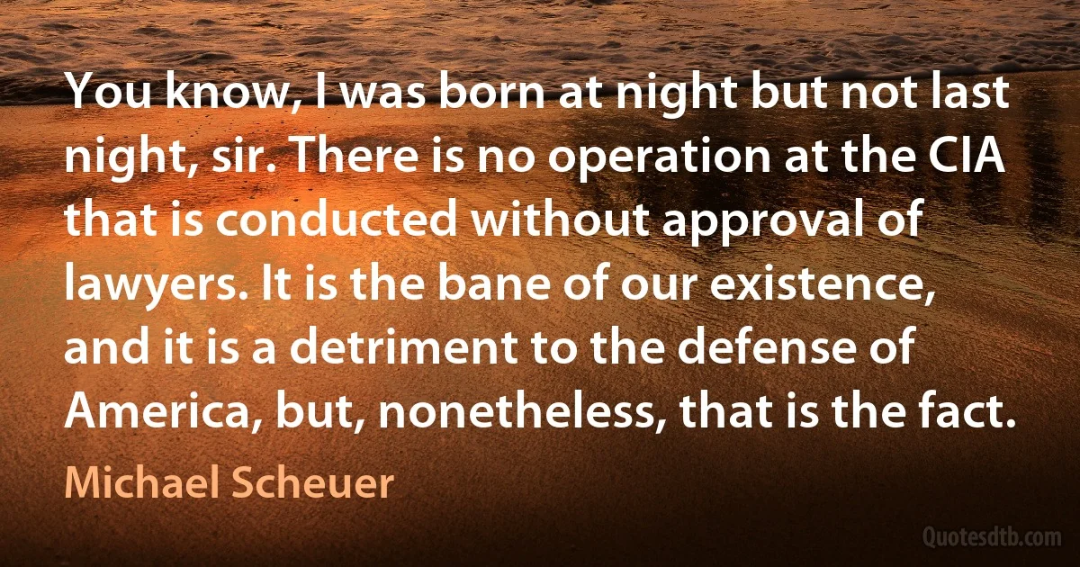 You know, I was born at night but not last night, sir. There is no operation at the CIA that is conducted without approval of lawyers. It is the bane of our existence, and it is a detriment to the defense of America, but, nonetheless, that is the fact. (Michael Scheuer)