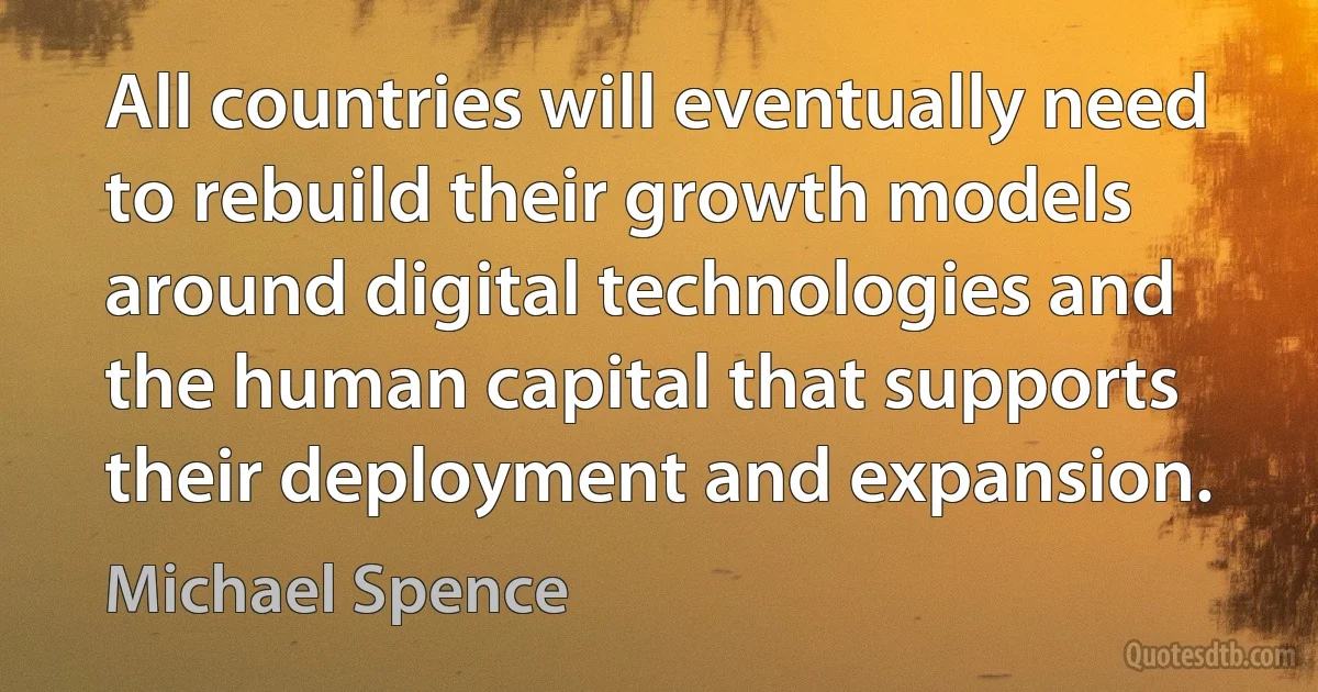 All countries will eventually need to rebuild their growth models around digital technologies and the human capital that supports their deployment and expansion. (Michael Spence)