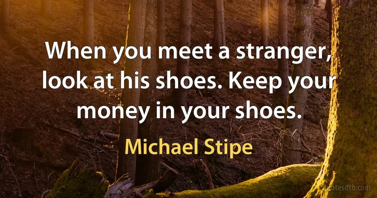 When you meet a stranger, look at his shoes. Keep your money in your shoes. (Michael Stipe)