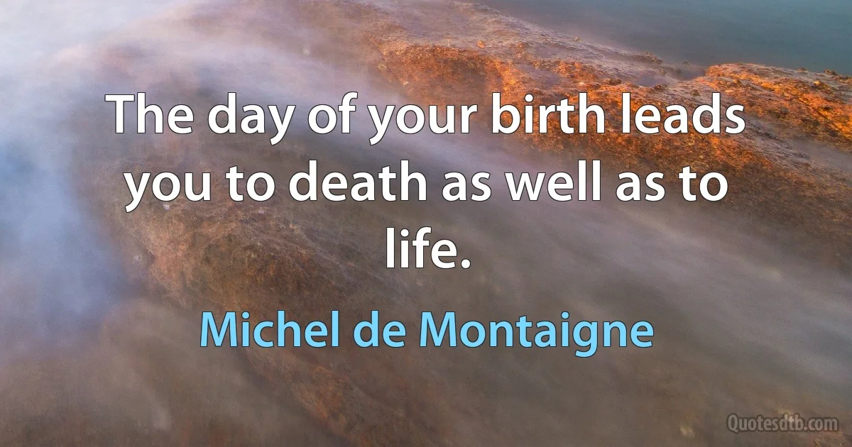 The day of your birth leads you to death as well as to life. (Michel de Montaigne)