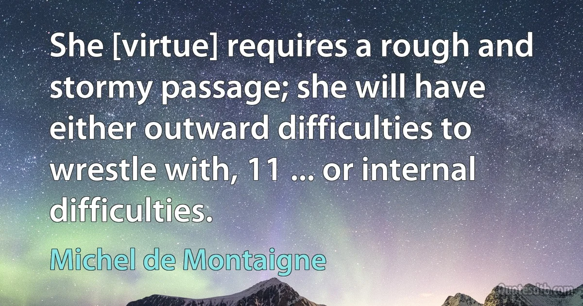 She [virtue] requires a rough and stormy passage; she will have either outward difficulties to wrestle with, 11 ... or internal difficulties. (Michel de Montaigne)