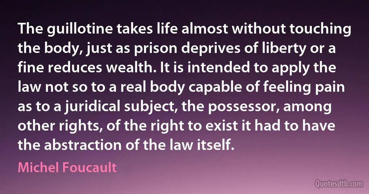 The guillotine takes life almost without touching the body, just as prison deprives of liberty or a fine reduces wealth. It is intended to apply the law not so to a real body capable of feeling pain as to a juridical subject, the possessor, among other rights, of the right to exist it had to have the abstraction of the law itself. (Michel Foucault)