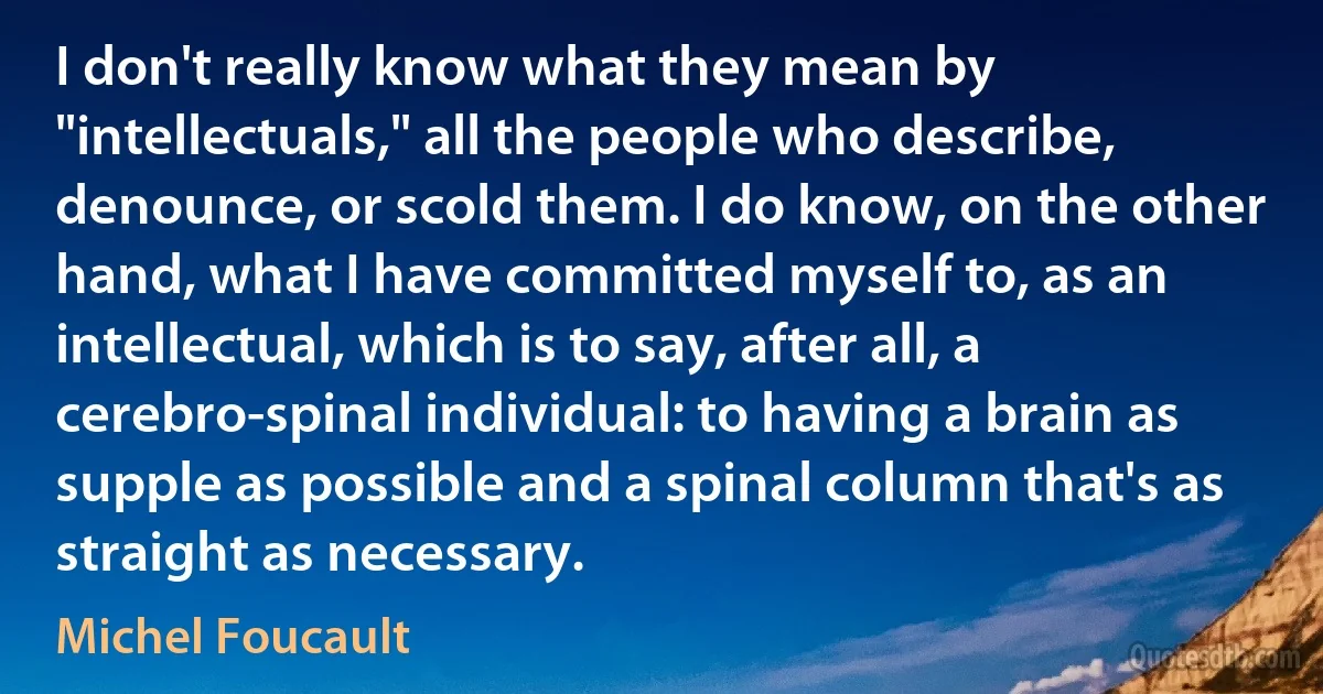 I don't really know what they mean by "intellectuals," all the people who describe, denounce, or scold them. I do know, on the other hand, what I have committed myself to, as an intellectual, which is to say, after all, a cerebro-spinal individual: to having a brain as supple as possible and a spinal column that's as straight as necessary. (Michel Foucault)