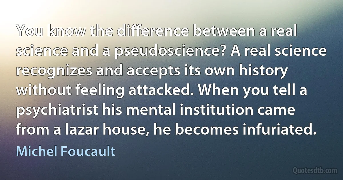 You know the difference between a real science and a pseudoscience? A real science recognizes and accepts its own history without feeling attacked. When you tell a psychiatrist his mental institution came from a lazar house, he becomes infuriated. (Michel Foucault)