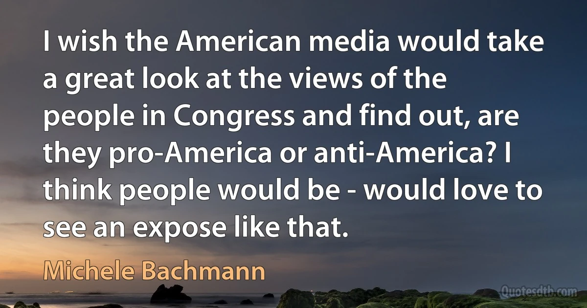 I wish the American media would take a great look at the views of the people in Congress and find out, are they pro-America or anti-America? I think people would be - would love to see an expose like that. (Michele Bachmann)