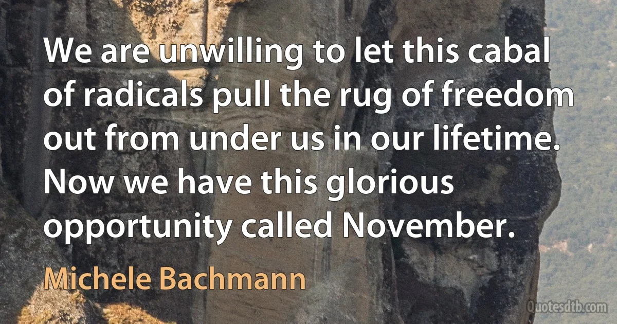 We are unwilling to let this cabal of radicals pull the rug of freedom out from under us in our lifetime. Now we have this glorious opportunity called November. (Michele Bachmann)