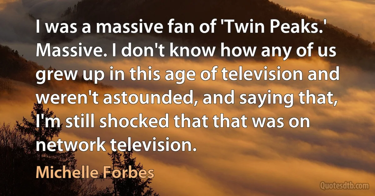 I was a massive fan of 'Twin Peaks.' Massive. I don't know how any of us grew up in this age of television and weren't astounded, and saying that, I'm still shocked that that was on network television. (Michelle Forbes)