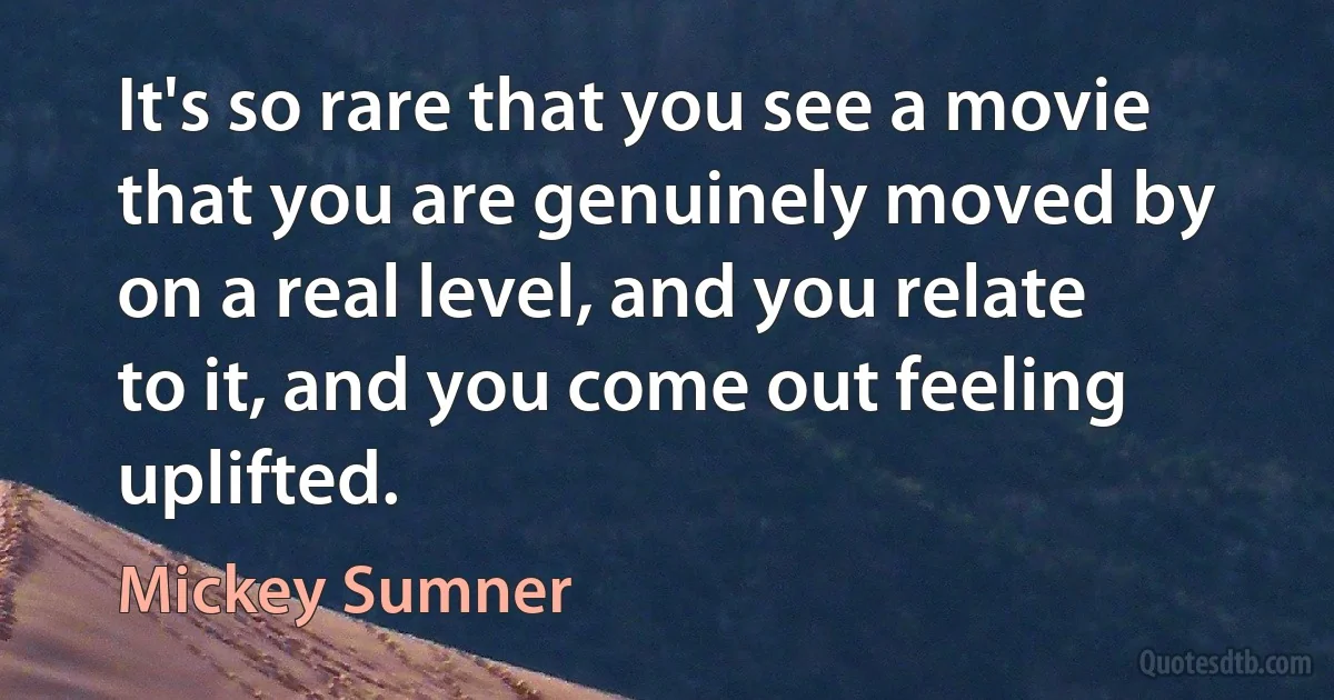 It's so rare that you see a movie that you are genuinely moved by on a real level, and you relate to it, and you come out feeling uplifted. (Mickey Sumner)